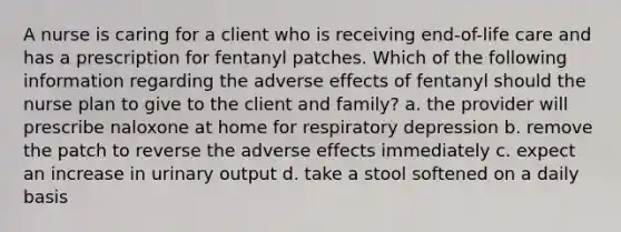 A nurse is caring for a client who is receiving end-of-life care and has a prescription for fentanyl patches. Which of the following information regarding the adverse effects of fentanyl should the nurse plan to give to the client and family? a. the provider will prescribe naloxone at home for respiratory depression b. remove the patch to reverse the adverse effects immediately c. expect an increase in urinary output d. take a stool softened on a daily basis