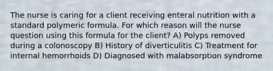 The nurse is caring for a client receiving enteral nutrition with a standard polymeric formula. For which reason will the nurse question using this formula for the client? A) Polyps removed during a colonoscopy B) History of diverticulitis C) Treatment for internal hemorrhoids D) Diagnosed with malabsorption syndrome