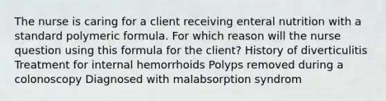 The nurse is caring for a client receiving enteral nutrition with a standard polymeric formula. For which reason will the nurse question using this formula for the client? History of diverticulitis Treatment for internal hemorrhoids Polyps removed during a colonoscopy Diagnosed with malabsorption syndrom