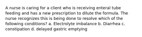 A nurse is caring for a client who is receiving enteral tube feeding and has a new prescription to dilute the formula. The nurse recognizes this is being done to resolve which of the following conditions? a. Electrolyte imbalance b. Diarrhea c. constipation d. delayed gastric emptying