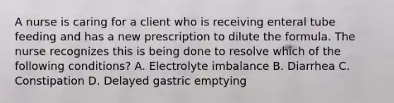 A nurse is caring for a client who is receiving enteral tube feeding and has a new prescription to dilute the formula. The nurse recognizes this is being done to resolve which of the following conditions? A. Electrolyte imbalance B. Diarrhea C. Constipation D. Delayed gastric emptying