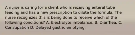 A nurse is caring for a client who is receiving enteral tube feeding and has a new prescription to dilute the formula. The nurse recognizes this is being done to receive which of the following conditions? A. Electrolyte imbalance. B. Diarrhea. C. Constipation D. Delayed gastric emptying.