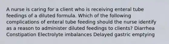 A nurse is caring for a client who is receiving enteral tube feedings of a diluted formula. Which of the following complications of enteral tube feeding should the nurse identify as a reason to administer diluted feedings to clients? Diarrhea Constipation Electrolyte imbalances Delayed gastric emptying