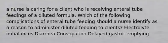 a nurse is caring for a client who is receiving enteral tube feedings of a diluted formula. Which of the following complications of enteral tube feeding should a nurse identify as a reason to administer diluted feeding to clients? ​Electrolyte imbalances ​Diarrhea ​Constipation ​Delayed gastric emptying