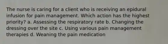 The nurse is caring for a client who is receiving an epidural infusion for pain management. Which action has the highest priority? a. Assessing the respiratory rate b. Changing the dressing over the site c. Using various pain management therapies d. Weaning the pain medication