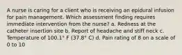 A nurse is caring for a client who is receiving an epidural infusion for pain management. Which assessment finding requires immediate intervention from the nurse? a. Redness at the catheter insertion site b. Report of headache and stiff neck c. Temperature of 100.1° F (37.8° C) d. Pain rating of 8 on a scale of 0 to 10