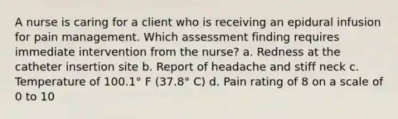 A nurse is caring for a client who is receiving an epidural infusion for pain management. Which assessment finding requires immediate intervention from the nurse? a. Redness at the catheter insertion site b. Report of headache and stiff neck c. Temperature of 100.1° F (37.8° C) d. Pain rating of 8 on a scale of 0 to 10