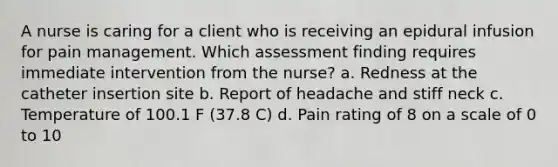 A nurse is caring for a client who is receiving an epidural infusion for pain management. Which assessment finding requires immediate intervention from the nurse? a. Redness at the catheter insertion site b. Report of headache and stiff neck c. Temperature of 100.1 F (37.8 C) d. Pain rating of 8 on a scale of 0 to 10