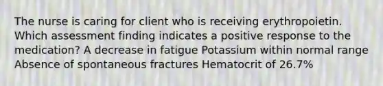 The nurse is caring for client who is receiving erythropoietin. Which assessment finding indicates a positive response to the medication? A decrease in fatigue Potassium within normal range Absence of spontaneous fractures Hematocrit of 26.7%