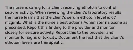 The nurse is caring for a client receiving ethotoin to control seizure activity. When reviewing the client's laboratory results, the nurse learns that the client's serum ethotoin level is 67 mcg/mL. What is the nurse's best action? Administer naloxone as prescribed. Report this finding to the provider and monitor closely for seizure activity. Report this to the provider and monitor for signs of toxicity. Document the fact that the client's ethotoin levels are therapeutic.