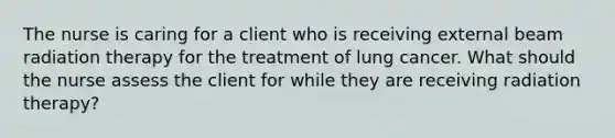 The nurse is caring for a client who is receiving external beam radiation therapy for the treatment of lung cancer. What should the nurse assess the client for while they are receiving radiation therapy?