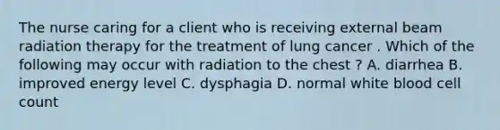 The nurse caring for a client who is receiving external beam radiation therapy for the treatment of lung cancer . Which of the following may occur with radiation to the chest ? A. diarrhea B. improved energy level C. dysphagia D. normal white blood cell count