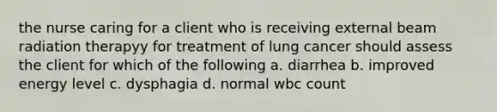 the nurse caring for a client who is receiving external beam radiation therapyy for treatment of lung cancer should assess the client for which of the following a. diarrhea b. improved energy level c. dysphagia d. normal wbc count