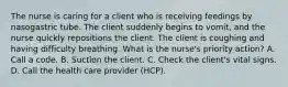 The nurse is caring for a client who is receiving feedings by nasogastric tube. The client suddenly begins to vomit, and the nurse quickly repositions the client. The client is coughing and having difficulty breathing. What is the nurse's priority action? A. Call a code. B. Suction the client. C. Check the client's vital signs. D. Call the health care provider (HCP).