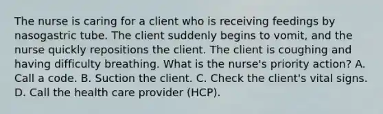 The nurse is caring for a client who is receiving feedings by nasogastric tube. The client suddenly begins to vomit, and the nurse quickly repositions the client. The client is coughing and having difficulty breathing. What is the nurse's priority action? A. Call a code. B. Suction the client. C. Check the client's vital signs. D. Call the health care provider (HCP).