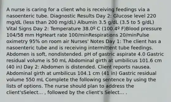 A nurse is caring for a client who is receiving feedings via a nasoenteric tube. Diagnostic Results Day 2: Glucose level 220 mg/dL (less than 200 mg/dL) Albumin 3.5 g/dL (3.5 to 5 g/dL) Vital Signs Day 2: Temperature 38.0º C (100.4º F)Blood pressure 104/58 mm HgHeart rate 100/minRespirations 20/minPulse oximetry 95% on room air Nurses' Notes Day 1: The client has a nasoenteric tube and is receiving intermittent tube feedings. Abdomen is soft, nondistended. pH of gastric aspirate 4.0 Gastric residual volume is 50 mL Abdominal girth at umbilicus 101.6 cm (40 in) Day 2: Abdomen is distended. Client reports nausea. Abdominal girth at umbilicus 104.1 cm (41 in) Gastric residual volume 550 mL Complete the following sentence by using the lists of options. The nurse should plan to address the client'sSelect... , followed by the client's Select... .