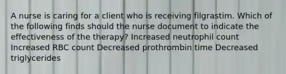 A nurse is caring for a client who is receiving filgrastim. Which of the following finds should the nurse document to indicate the effectiveness of the therapy? Increased neutrophil count Increased RBC count Decreased prothrombin time Decreased triglycerides