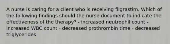 A nurse is caring for a client who is receiving filgrastim. Which of the following findings should the nurse document to indicate the effectiveness of the therapy? - increased neutrophil count - increased WBC count - decreased prothrombin time - decreased triglycerides