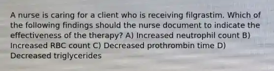 A nurse is caring for a client who is receiving filgrastim. Which of the following findings should the nurse document to indicate the effectiveness of the therapy? A) Increased neutrophil count B) Increased RBC count C) Decreased prothrombin time D) Decreased triglycerides