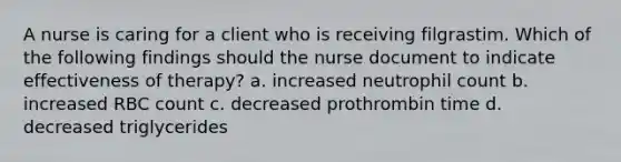 A nurse is caring for a client who is receiving filgrastim. Which of the following findings should the nurse document to indicate effectiveness of therapy? a. increased neutrophil count b. increased RBC count c. decreased prothrombin time d. decreased triglycerides