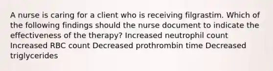 A nurse is caring for a client who is receiving filgrastim. Which of the following findings should the nurse document to indicate the effectiveness of the therapy? Increased neutrophil count Increased RBC count Decreased prothrombin time Decreased triglycerides