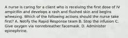 A nurse is caring for a client who is receiving the first dose of IV ampicillin and develops a rash and flushed skin and begins wheezing. Which of the following actions should the nurse take first? A. Notify the Rapid Response team B. Stop the infusion C. Give oxygen via nonrebreather facemask. D. Administer epinephrine.