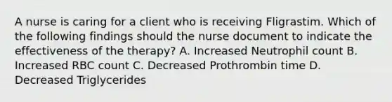 A nurse is caring for a client who is receiving Fligrastim. Which of the following findings should the nurse document to indicate the effectiveness of the therapy? A. Increased Neutrophil count B. Increased RBC count C. Decreased Prothrombin time D. Decreased Triglycerides