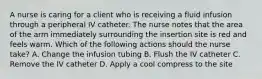 A nurse is caring for a client who is receiving a fluid infusion through a peripheral IV catheter. The nurse notes that the area of the arm immediately surrounding the insertion site is red and feels warm. Which of the following actions should the nurse take? A. Change the infusion tubing B. Flush the IV catheter C. Remove the IV catheter D. Apply a cool compress to the site