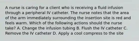 A nurse is caring for a client who is receiving a fluid infusion through a peripheral IV catheter. The nurse notes that the area of the arm immediately surrounding the insertion site is red and feels warm. Which of the following actions should the nurse take? A. Change the infusion tubing B. Flush the IV catheter C. Remove the IV catheter D. Apply a cool compress to the site