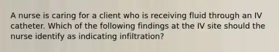 A nurse is caring for a client who is receiving fluid through an IV catheter. Which of the following findings at the IV site should the nurse identify as indicating infiltration?