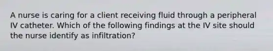 A nurse is caring for a client receiving fluid through a peripheral IV catheter. Which of the following findings at the IV site should the nurse identify as infiltration?