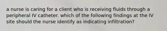 a nurse is caring for a client who is receiving fluids through a peripheral IV catheter. which of the following findings at the IV site should the nurse identify as indicating infiltration?