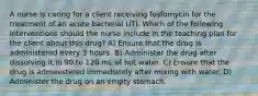 A nurse is caring for a client receiving fosfomycin for the treatment of an acute bacterial UTI. Which of the following interventions should the nurse include in the teaching plan for the client about this drug? A) Ensure that the drug is administered every 3 hours. B) Administer the drug after dissolving it in 90 to 120 mL of hot water. C) Ensure that the drug is administered immediately after mixing with water. D) Administer the drug on an empty stomach.