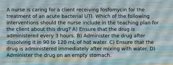 A nurse is caring for a client receiving fosfomycin for the treatment of an acute bacterial UTI. Which of the following interventions should the nurse include in the teaching plan for the client about this drug? A) Ensure that the drug is administered every 3 hours. B) Administer the drug after dissolving it in 90 to 120 mL of hot water. C) Ensure that the drug is administered immediately after mixing with water. D) Administer the drug on an empty stomach.