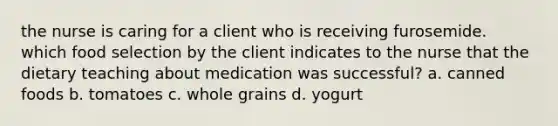 the nurse is caring for a client who is receiving furosemide. which food selection by the client indicates to the nurse that the dietary teaching about medication was successful? a. canned foods b. tomatoes c. whole grains d. yogurt