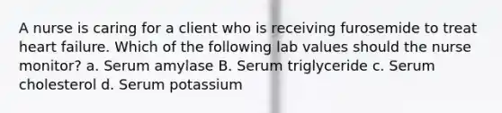 A nurse is caring for a client who is receiving furosemide to treat heart failure. Which of the following lab values should the nurse monitor? a. Serum amylase B. Serum triglyceride c. Serum cholesterol d. Serum potassium