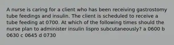 A nurse is caring for a client who has been receiving gastrostomy tube feedings and insulin. The client is scheduled to receive a tube feeding at 0700. At which of the following times should the nurse plan to administer insulin lispro subcutaneously? a 0600 b 0630 c 0645 d 0730