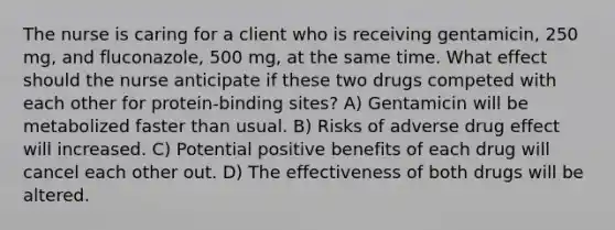 The nurse is caring for a client who is receiving gentamicin, 250 mg, and fluconazole, 500 mg, at the same time. What effect should the nurse anticipate if these two drugs competed with each other for protein-binding sites? A) Gentamicin will be metabolized faster than usual. B) Risks of adverse drug effect will increased. C) Potential positive benefits of each drug will cancel each other out. D) The effectiveness of both drugs will be altered.