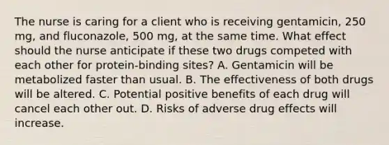 The nurse is caring for a client who is receiving gentamicin, 250 mg, and fluconazole, 500 mg, at the same time. What effect should the nurse anticipate if these two drugs competed with each other for protein-binding sites? A. Gentamicin will be metabolized faster than usual. B. The effectiveness of both drugs will be altered. C. Potential positive benefits of each drug will cancel each other out. D. Risks of adverse drug effects will increase.