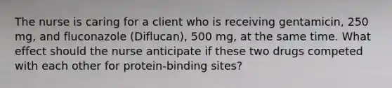 The nurse is caring for a client who is receiving gentamicin, 250 mg, and fluconazole (Diflucan), 500 mg, at the same time. What effect should the nurse anticipate if these two drugs competed with each other for protein-binding sites?