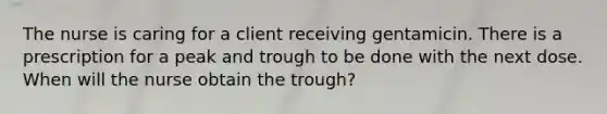 The nurse is caring for a client receiving gentamicin. There is a prescription for a peak and trough to be done with the next dose. When will the nurse obtain the trough?