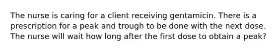 The nurse is caring for a client receiving gentamicin. There is a prescription for a peak and trough to be done with the next dose. The nurse will wait how long after the first dose to obtain a peak?
