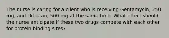 The nurse is caring for a client who is receiving Gentamycin, 250 mg, and Diflucan, 500 mg at the same time. What effect should the nurse anticipate if these two drugs compete with each other for protein binding sites?