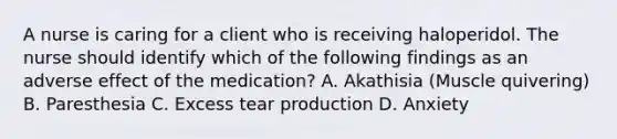 A nurse is caring for a client who is receiving haloperidol. The nurse should identify which of the following findings as an adverse effect of the medication? A. Akathisia (Muscle quivering) B. Paresthesia C. Excess tear production D. Anxiety