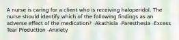 A nurse is caring for a client who is receiving haloperidol. The nurse should identify which of the following findings as an adverse effect of the medication? -Akathisia -Paresthesia -Excess Tear Production -Anxiety