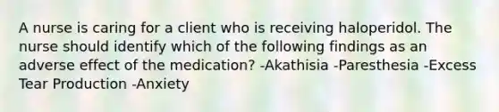 A nurse is caring for a client who is receiving haloperidol. The nurse should identify which of the following findings as an adverse effect of the medication? -Akathisia -Paresthesia -Excess Tear Production -Anxiety