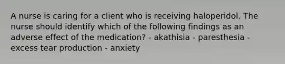 A nurse is caring for a client who is receiving haloperidol. The nurse should identify which of the following findings as an adverse effect of the medication? - akathisia - paresthesia - excess tear production - anxiety