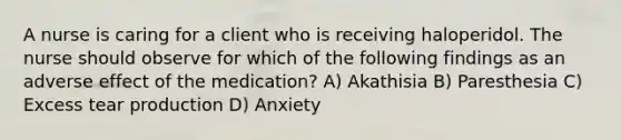 A nurse is caring for a client who is receiving haloperidol. The nurse should observe for which of the following findings as an adverse effect of the medication? A) Akathisia B) Paresthesia C) Excess tear production D) Anxiety