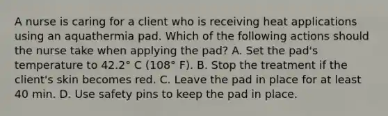 A nurse is caring for a client who is receiving heat applications using an aquathermia pad. Which of the following actions should the nurse take when applying the pad? A. Set the pad's temperature to 42.2° C (108° F). B. Stop the treatment if the client's skin becomes red. C. Leave the pad in place for at least 40 min. D. Use safety pins to keep the pad in place.