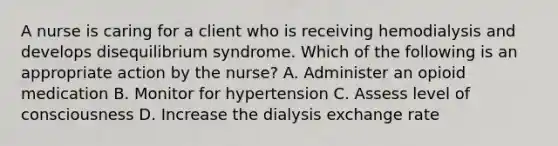 A nurse is caring for a client who is receiving hemodialysis and develops disequilibrium syndrome. Which of the following is an appropriate action by the nurse? A. Administer an opioid medication B. Monitor for hypertension C. Assess level of consciousness D. Increase the dialysis exchange rate